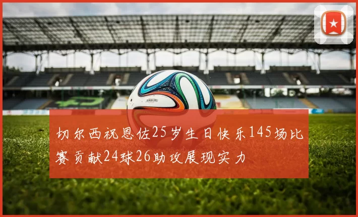切尔西祝恩佐25岁生日快乐145场比赛贡献24球26助攻展现实力