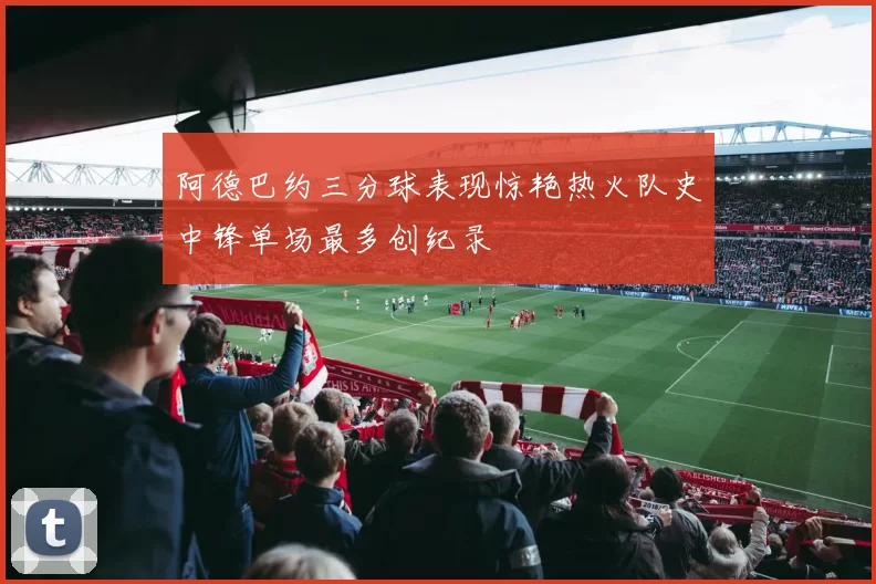 阿德巴约三分球表现惊艳热火队史中锋单场最多创纪录