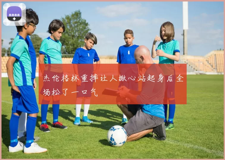 杰伦格林重摔让人揪心站起身后全场松了一口气