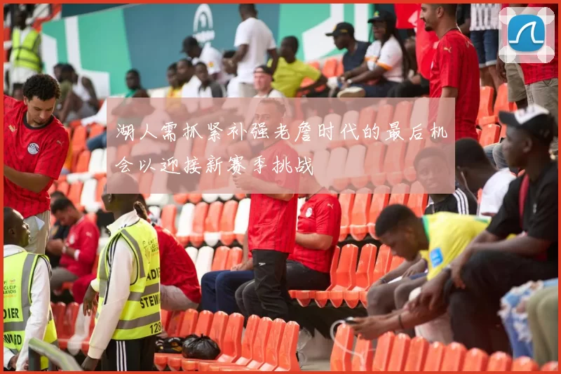 湖人需抓紧补强老詹时代的最后机会以迎接新赛季挑战