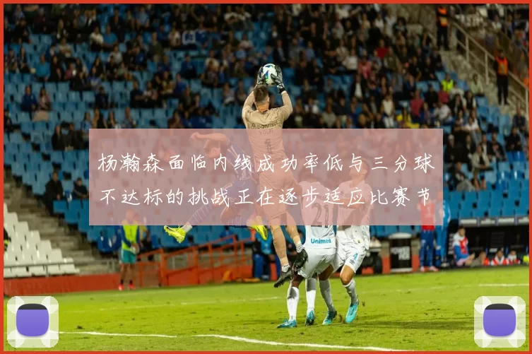 杨瀚森面临内线成功率低与三分球不达标的挑战正在逐步适应比赛节奏