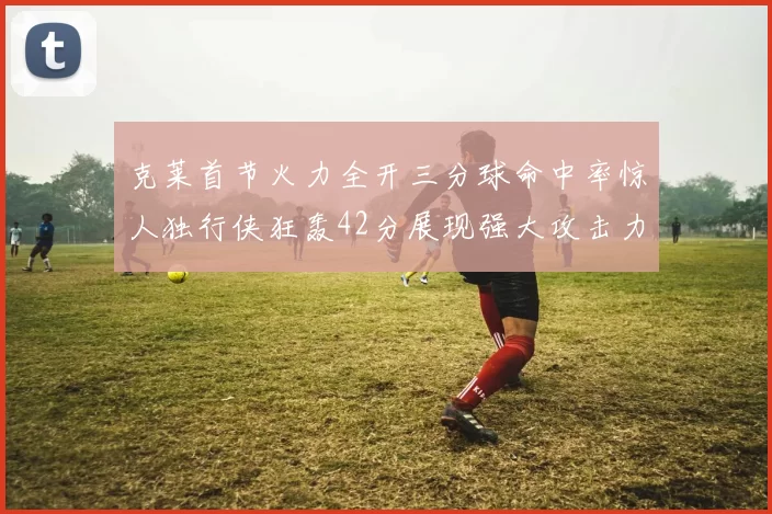 克莱首节火力全开三分球命中率惊人独行侠狂轰42分展现强大攻击力