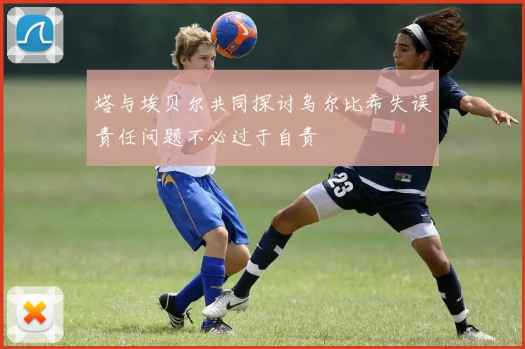 塔与埃贝尔共同探讨乌尔比希失误责任问题不必过于自责